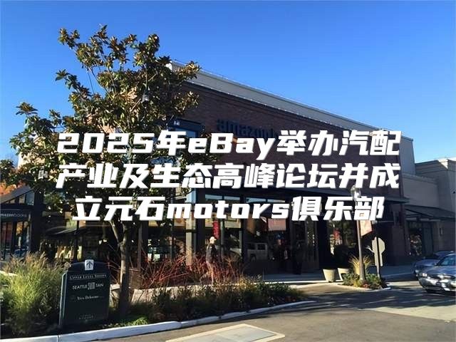 2025年eBay举办汽配产业及生态高峰论坛并成立元石motors俱乐部