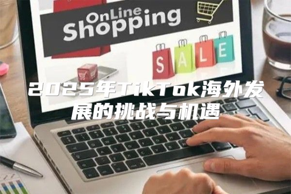 2025年TikTok海外发展的挑战与机遇