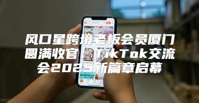 风口星跨境老板会员厦门圆满收官：TikTok交流会2025新篇章启幕