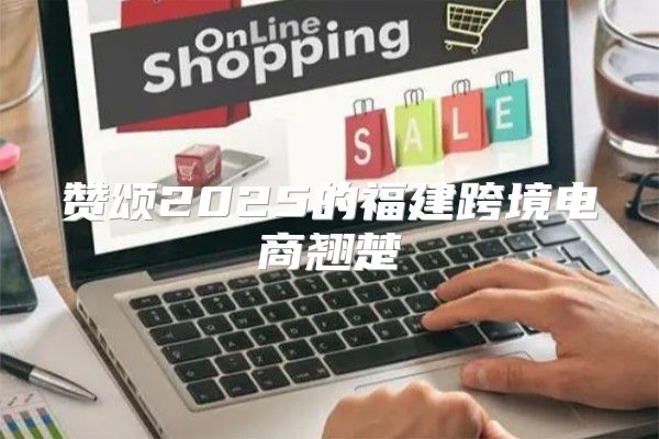 赞颂2025的福建跨境电商翘楚