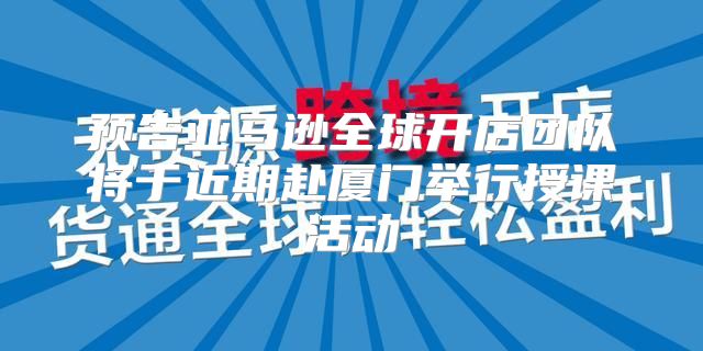 预告亚马逊全球开店团队将于近期赴厦门举行授课活动