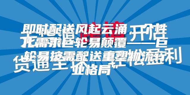 即时配送风起云涌，个性化需求巨轮易颠覆——巨轮易按需配送重塑物流行业格局”