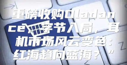 重磅收购Oladance，字节入局，耳机市场风云变色：红海趋向蓝海？”