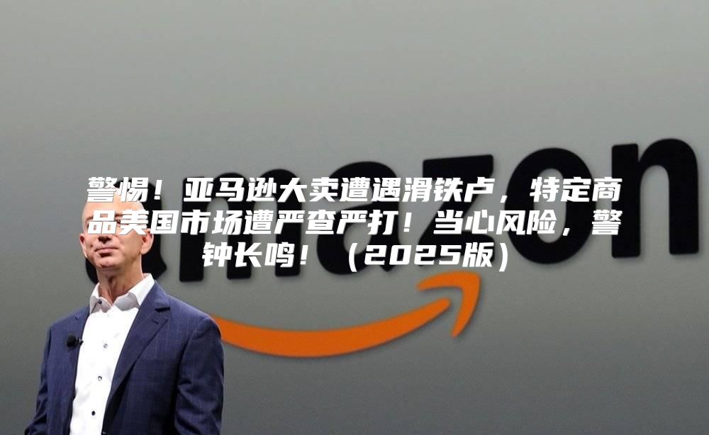 警惕！亚马逊大卖遭遇滑铁卢，特定商品美国市场遭严查严打！当心风险，警钟长鸣！2025版