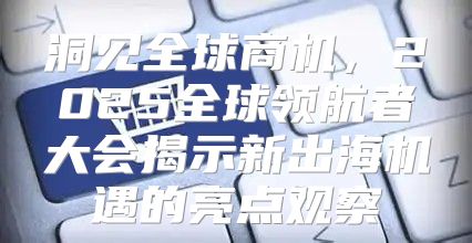 洞见全球商机，2025全球领航者大会揭示新出海机遇的亮点观察