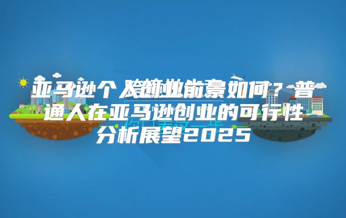 亚马逊个人创业前景如何？普通人在亚马逊创业的可行性分析展望2025