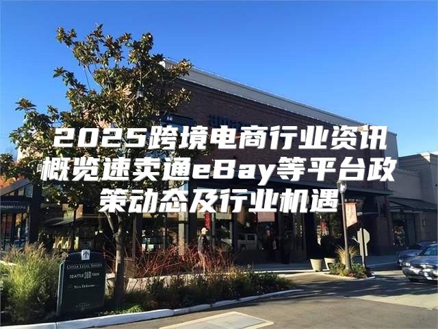 2025跨境电商行业资讯概览速卖通eBay等平台政策动态及行业机遇
