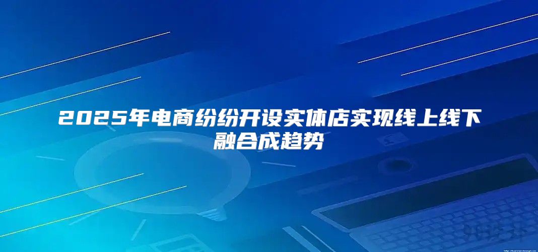 2025年电商纷纷开设实体店实现线上线下融合成趋势