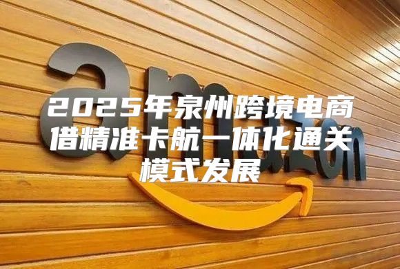 2025年泉州跨境电商借精准卡航一体化通关模式发展