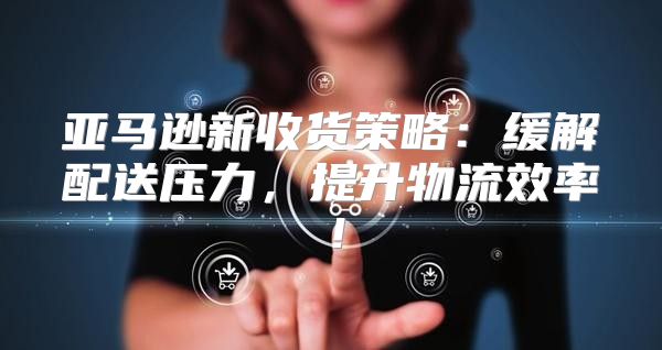 亚马逊新收货策略：缓解配送压力，提升物流效率！