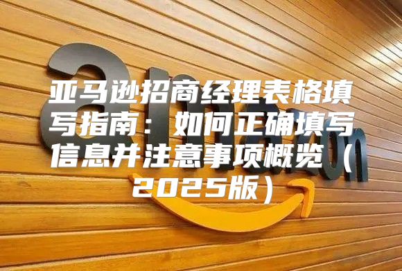 亚马逊招商经理表格填写指南：如何正确填写信息并注意事项概览2025版