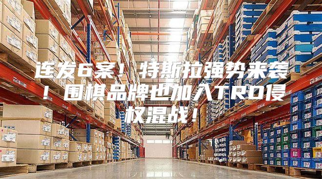 连发6案！特斯拉强势来袭！围棋品牌也加入TRO侵权混战！