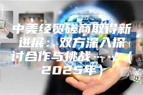 中美经贸磋商取得新进展：双方深入探讨合作与挑战……2025年