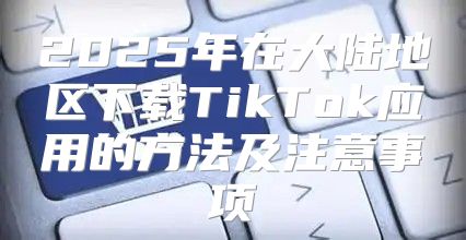 2025年在大陆地区下载TikTok应用的方法及注意事项