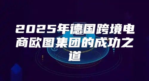2025年德国跨境电商欧图集团的成功之道