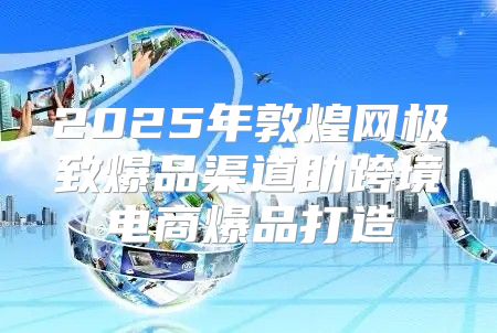 2025年敦煌网极致爆品渠道助跨境电商爆品打造