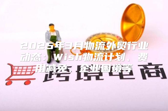 2025年3月物流外贸行业动态：Wish物流计划、费用减免、企业困境等