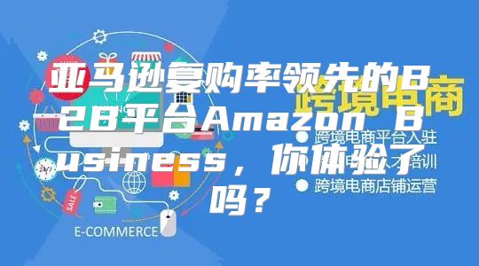 亚马逊复购率领先的B2B平台Amazon Business，你体验了吗？