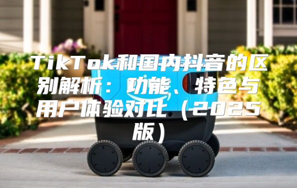 TikTok和国内抖音的区别解析：功能、特色与用户体验对比2025版