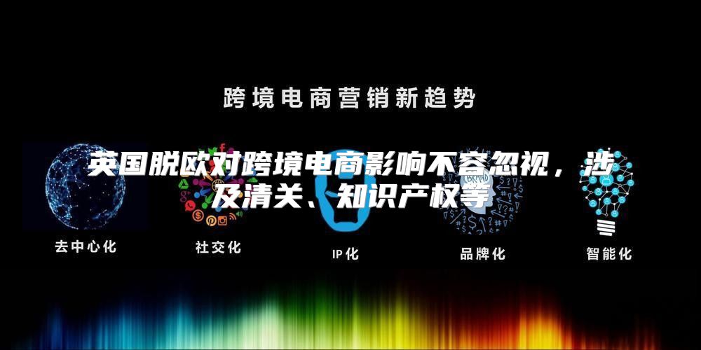 英国脱欧对跨境电商影响不容忽视，涉及清关、知识产权等