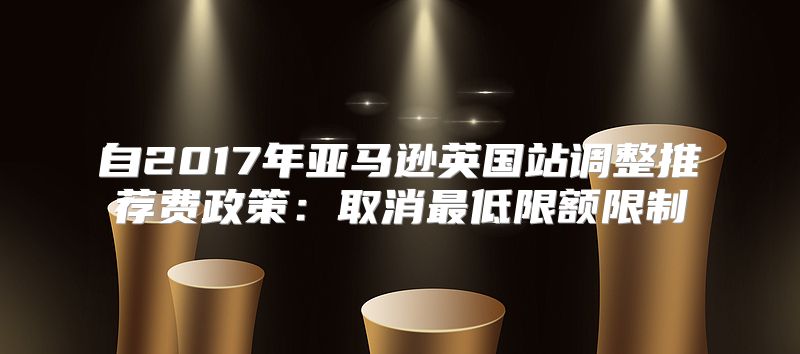 自2017年亚马逊英国站调整推荐费政策：取消最低限额限制