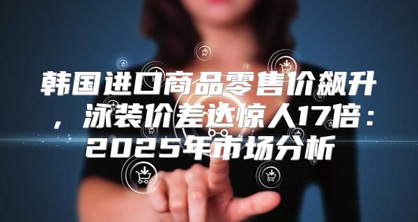 韩国进口商品零售价飙升，泳装价差达惊人17倍：2025年市场分析