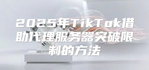 2025年TikTok借助代理服务器突破限制的方法