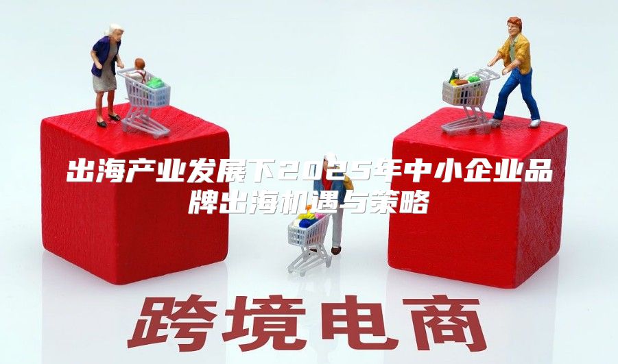 出海产业发展下2025年中小企业品牌出海机遇与策略