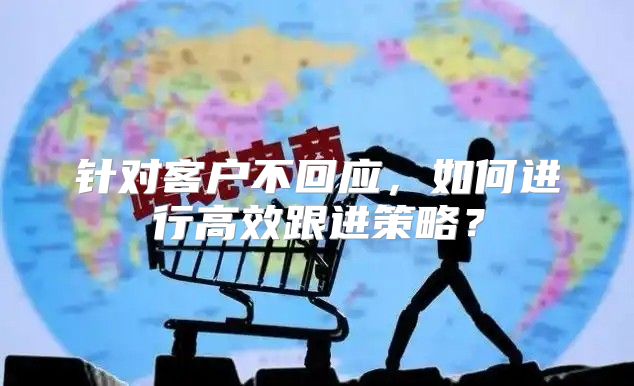 针对客户不回应，如何进行高效跟进策略？