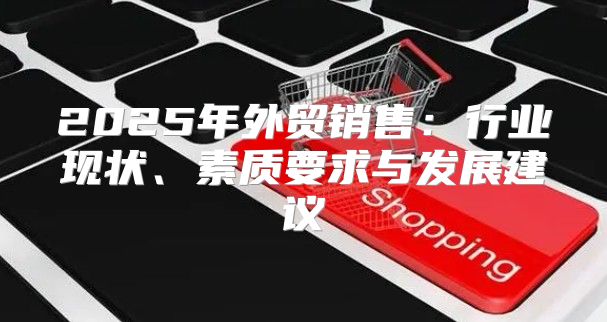 2025年外贸销售：行业现状、素质要求与发展建议
