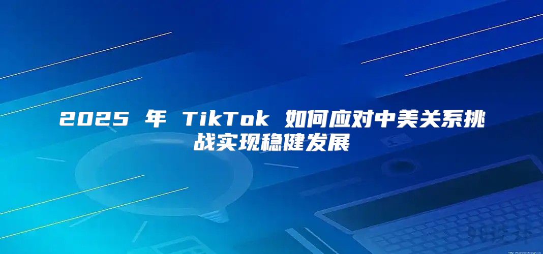2025 年 TikTok 如何应对中美关系挑战实现稳健发展