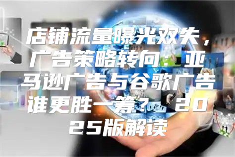 店铺流量曝光双失，广告策略转向：亚马逊广告与谷歌广告谁更胜一筹？ 2025版解读