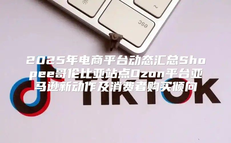 2025年电商平台动态汇总Shopee哥伦比亚站点Ozon平台亚马逊新动作及消费者购买倾向