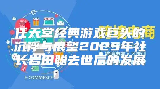 任天堂经典游戏巨头的沉浮与展望2025年社长岩田聪去世后的发展
