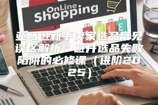 亚马逊新手卖家选品常见误区解析：避开选品失败陷阱的必修课进阶2025