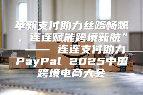 革新支付助力丝路畅想，连连赋能跨境新航” —— 连连支付助力PayPal 2025中国跨境电商大会