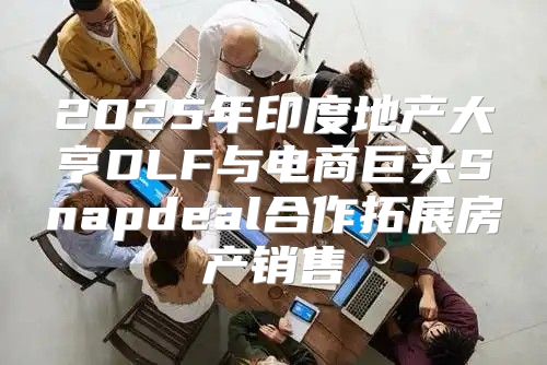 2025年印度地产大亨DLF与电商巨头Snapdeal合作拓展房产销售
