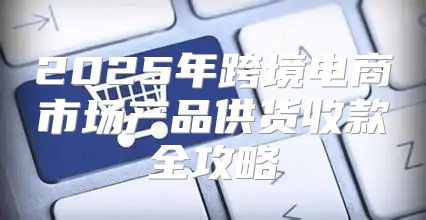 2025年跨境电商市场产品供货收款全攻略