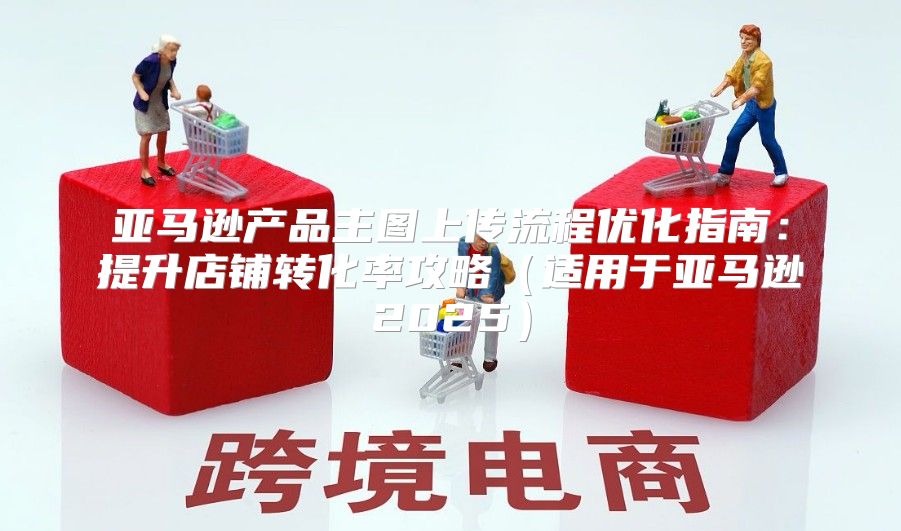 亚马逊产品主图上传流程优化指南：提升店铺转化率攻略适用于亚马逊2025