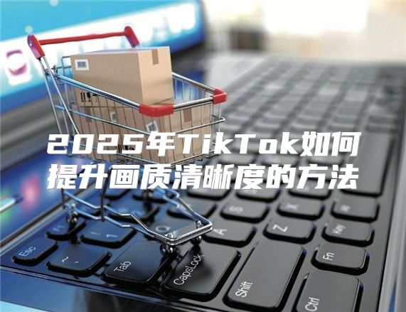 2025年TikTok如何提升画质清晰度的方法