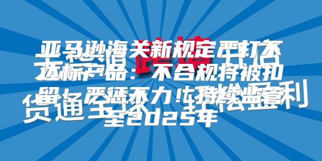 亚马逊海关新规定严打不达标产品：不合规将被扣留！严惩不力！持续监管至2025年