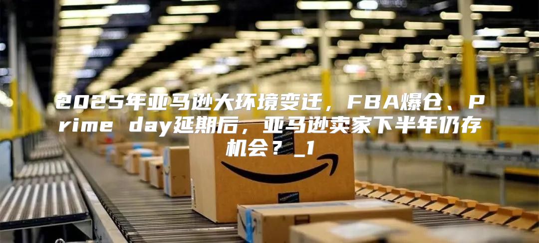 2025年亚马逊大环境变迁，FBA爆仓、Prime day延期后，亚马逊卖家下半年仍存机会？_1