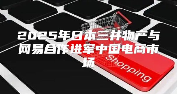 2025年日本三井物产与网易合作进军中国电商市场