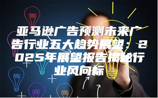 亚马逊广告预测未来广告行业五大趋势展望：2025年展望报告揭秘行业风向标