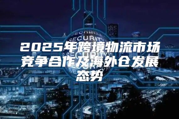 2025年跨境物流市场竞争合作及海外仓发展态势