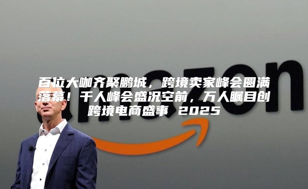 百位大咖齐聚鹏城，跨境卖家峰会圆满落幕！千人峰会盛况空前，万人瞩目创跨境电商盛事 2025