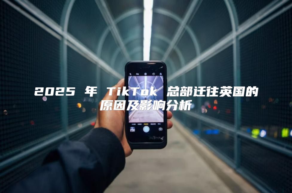 2025 年 TikTok 总部迁往英国的原因及影响分析