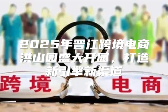 2025年晋江跨境电商洪山园盛大开园，打造新引擎新渠道