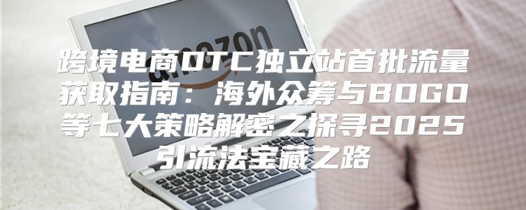 跨境电商DTC独立站首批流量获取指南：海外众筹与BOGO等七大策略解密之探寻2025引流法宝藏之路