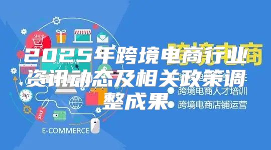 2025年跨境电商行业资讯动态及相关政策调整成果